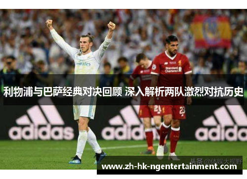 利物浦与巴萨经典对决回顾 深入解析两队激烈对抗历史