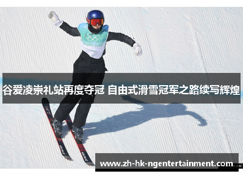 谷爱凌崇礼站再度夺冠 自由式滑雪冠军之路续写辉煌