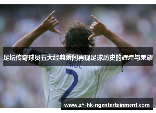 足坛传奇球员五大经典瞬间再现足球历史的辉煌与荣耀