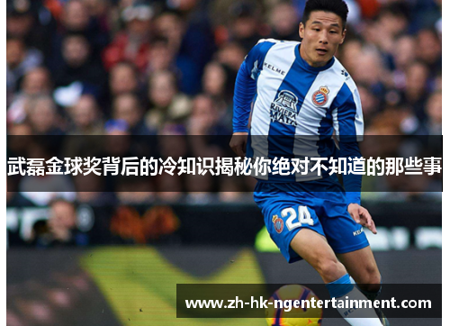 武磊金球奖背后的冷知识揭秘你绝对不知道的那些事