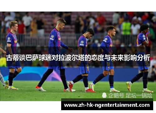 古蒂谈巴萨球迷对拉波尔塔的态度与未来影响分析
