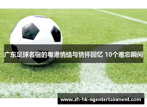 广东足球名宿的粤港情结与情怀回忆 10个难忘瞬间