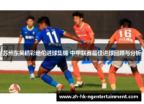 苏州东吴精彩绝伦进球集锦 中甲联赛最佳进球回顾与分析