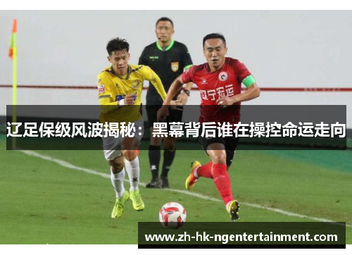 辽足保级风波揭秘：黑幕背后谁在操控命运走向
