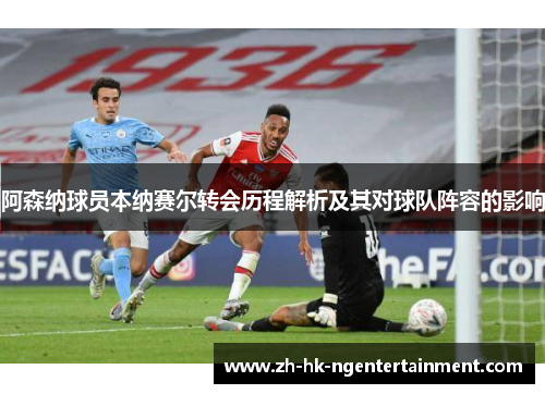 阿森纳球员本纳赛尔转会历程解析及其对球队阵容的影响