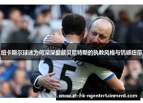 纽卡斯尔球迷为何深深爱戴贝尼特斯的执教风格与情感纽带