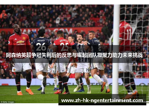 阿森纳英超争冠失利后的反思与崛起团队凝聚力助力未来挑战