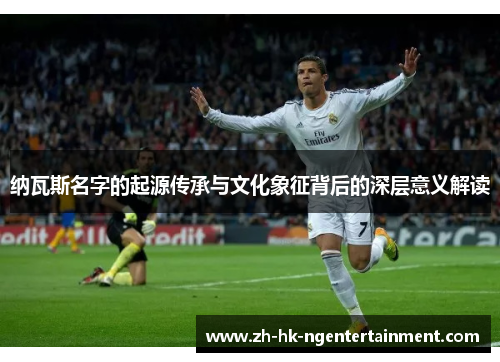 纳瓦斯名字的起源传承与文化象征背后的深层意义解读 纳瓦斯名字的起源传承与文化象征背后的深层意义解读