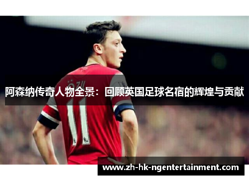 阿森纳传奇人物全景：回顾英国足球名宿的辉煌与贡献