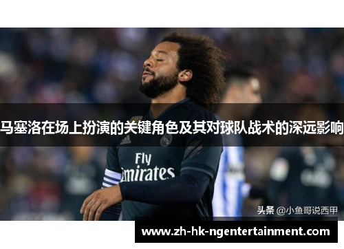 马塞洛在场上扮演的关键角色及其对球队战术的深远影响