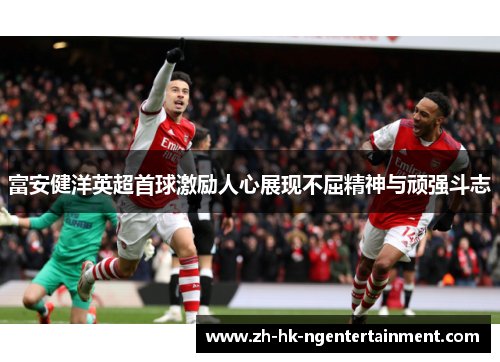 富安健洋英超首球激励人心展现不屈精神与顽强斗志