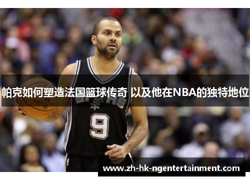 帕克如何塑造法国篮球传奇 以及他在NBA的独特地位 帕克如何塑造法国篮球传奇 以及他在NBA的独特地位
