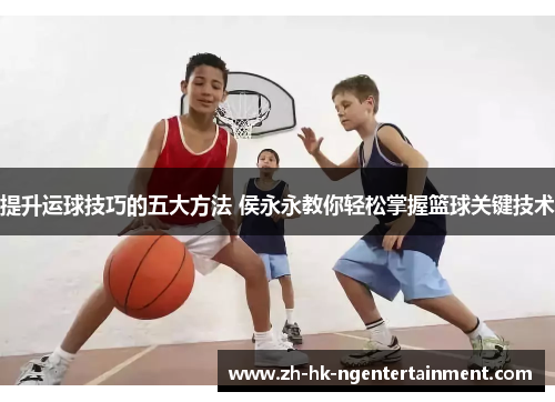 提升运球技巧的五大方法 侯永永教你轻松掌握篮球关键技术 提升运球技巧的五大方法 侯永永教你轻松掌握篮球关键技术