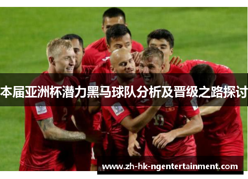 本届亚洲杯潜力黑马球队分析及晋级之路探讨 本届亚洲杯潜力黑马球队分析及晋级之路探讨