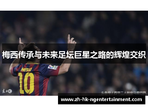 梅西传承与未来足坛巨星之路的辉煌交织 梅西传承与未来足坛巨星之路的辉煌交织