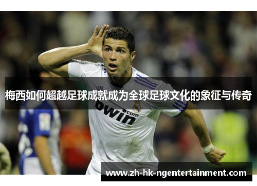 梅西如何超越足球成就成为全球足球文化的象征与传奇