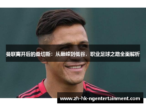 曼联离开后的桑切斯:从巅峰到低谷,职业足球之路全面解析 曼联离开后的桑切斯:从巅峰到低谷,职业足球之路全面解析