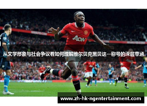 从文学形象与社会争议看如何理解维尔贝克黑贝这一称号的深层意涵 从文学形象与社会争议看如何理解维尔贝克黑贝这一称号的深层意涵