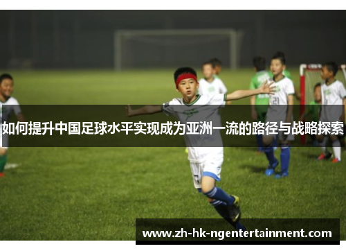 如何提升中国足球水平实现成为亚洲一流的路径与战略探索 如何提升中国足球水平实现成为亚洲一流的路径与战略探索