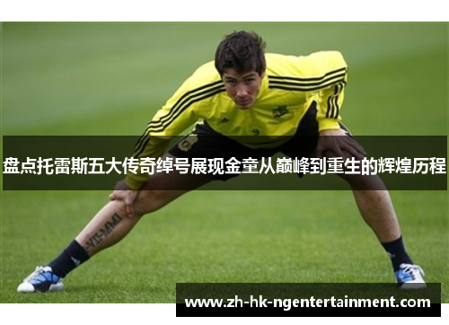 盘点托雷斯五大传奇绰号展现金童从巅峰到重生的辉煌历程