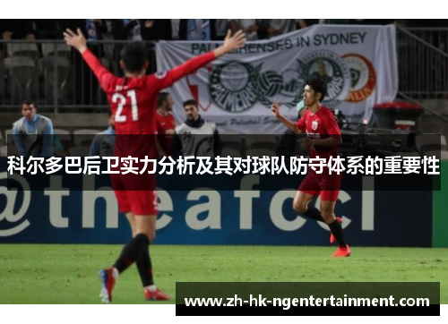 科尔多巴后卫实力分析及其对球队防守体系的重要性