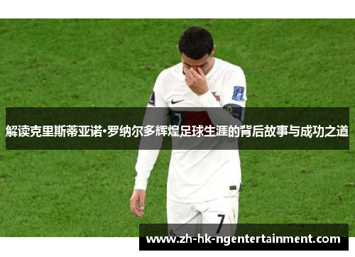 解读克里斯蒂亚诺·罗纳尔多辉煌足球生涯的背后故事与成功之道 解读克里斯蒂亚诺·罗纳尔多辉煌足球生涯的背后故事与成功之道