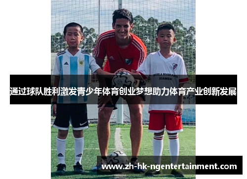 通过球队胜利激发青少年体育创业梦想助力体育产业创新发展 通过球队胜利激发青少年体育创业梦想助力体育产业创新发展