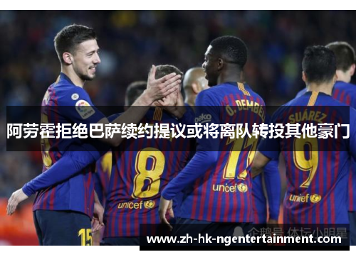 阿劳霍拒绝巴萨续约提议或将离队转投其他豪门 阿劳霍拒绝巴萨续约提议或将离队转投其他豪门