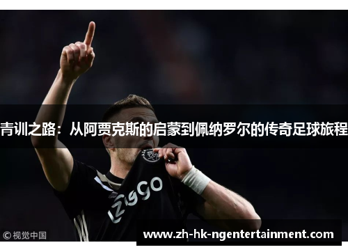 青训之路:从阿贾克斯的启蒙到佩纳罗尔的传奇足球旅程 青训之路:从阿贾克斯的启蒙到佩纳罗尔的传奇足球旅程