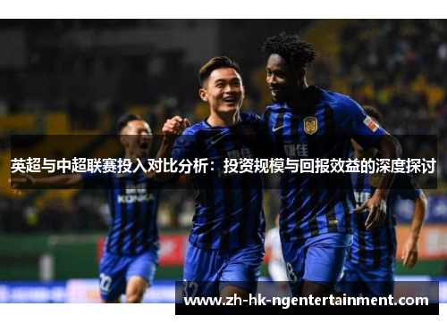 英超与中超联赛投入对比分析：投资规模与回报效益的深度探讨