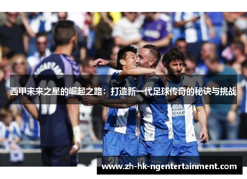 西甲未来之星的崛起之路：打造新一代足球传奇的秘诀与挑战