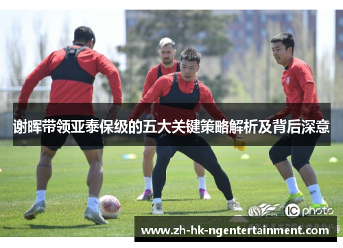 谢晖带领亚泰保级的五大关键策略解析及背后深意