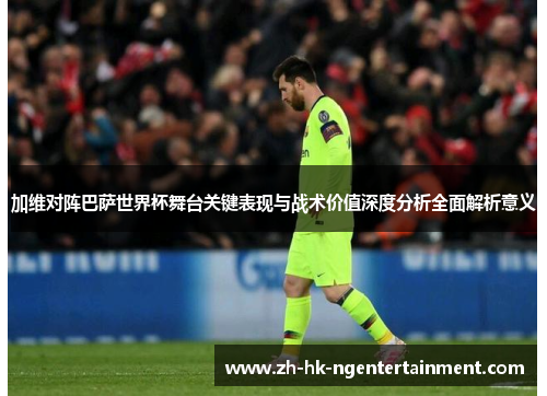 加维对阵巴萨世界杯舞台关键表现与战术价值深度分析全面解析意义