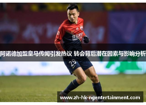 阿诺德加盟皇马传闻引发热议 转会背后潜在因素与影响分析