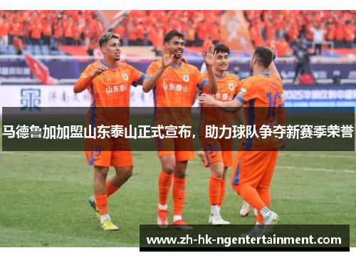 马德鲁加加盟山东泰山正式宣布，助力球队争夺新赛季荣誉