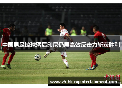 中国男足控球落后印尼仍展高效反击力斩获胜利