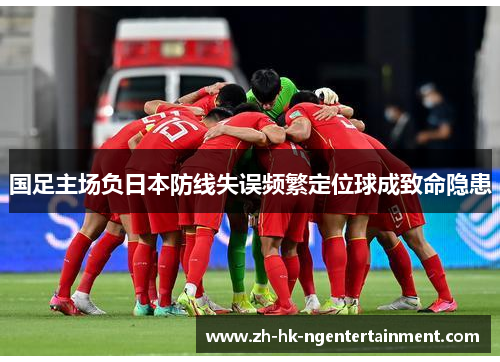 国足主场负日本防线失误频繁定位球成致命隐患 国足主场负日本防线失误频繁定位球成致命隐患